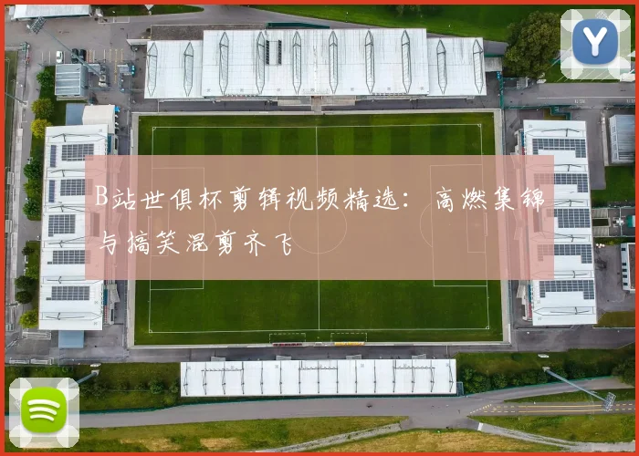 B站世俱杯剪辑视频精选：高燃集锦与搞笑混剪齐飞