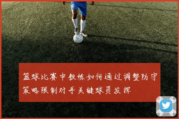 篮球比赛中教练如何通过调整防守策略限制对手关键球员发挥