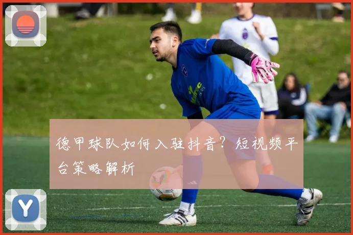 德甲球队如何入驻抖音？短视频平台策略解析