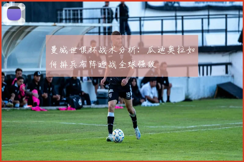 曼城世俱杯战术分析：瓜迪奥拉如何排兵布阵迎战全球强敌