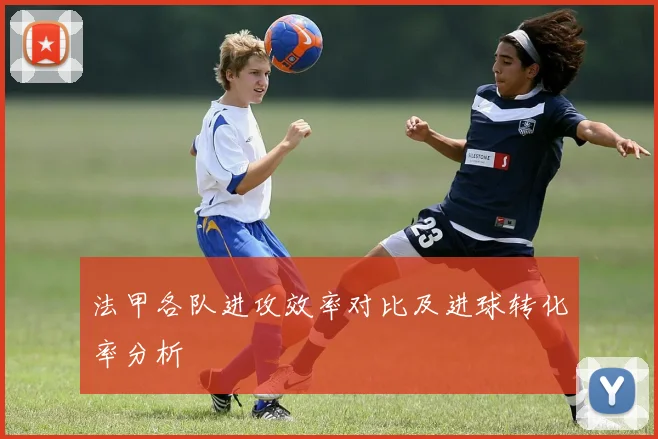 法甲各队进攻效率对比及进球转化率分析